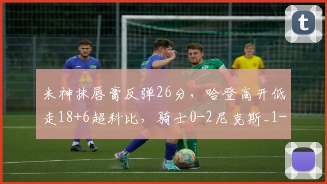 米神抹唇膏反弹26分，哈登高开低走18+6超科比，骑士0-2尼克斯_1
