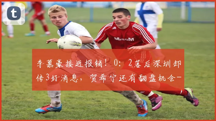 李慕豪接近报销！0：2落后深圳却传3好消息，贺希宁还有翻盘机会