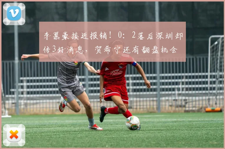 李慕豪接近报销！0：2落后深圳却传3好消息，贺希宁还有翻盘机会