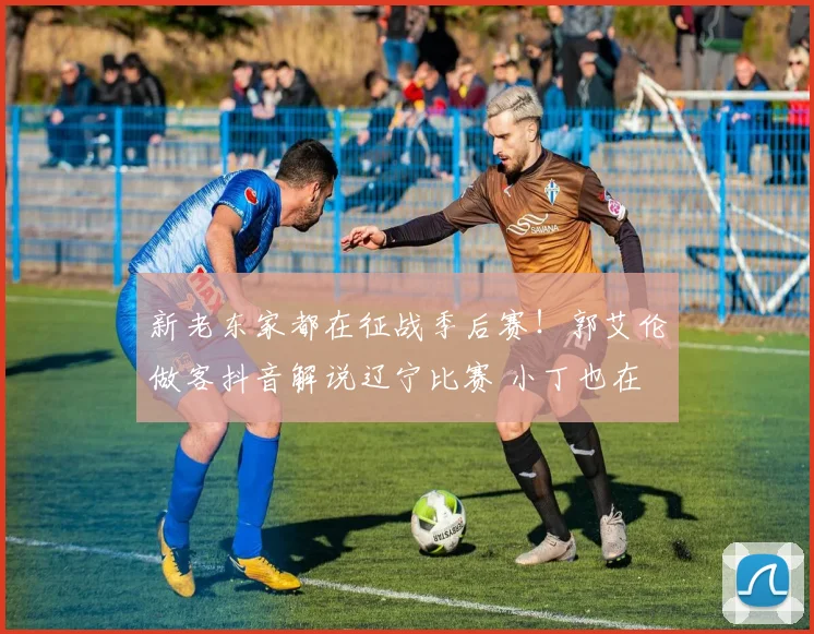 新老东家都在征战季后赛！郭艾伦做客抖音解说辽宁比赛 小丁也在