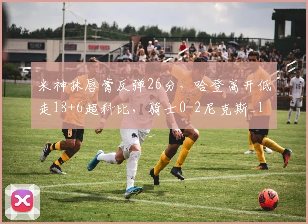 米神抹唇膏反弹26分，哈登高开低走18+6超科比，骑士0-2尼克斯_1