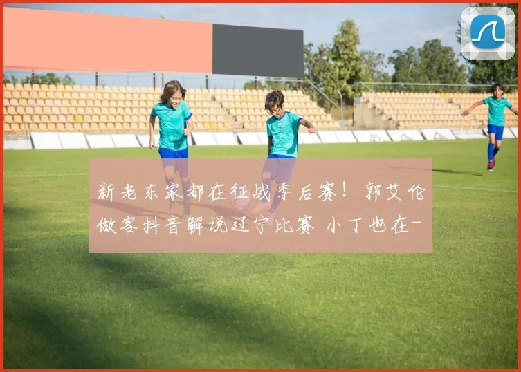 新老东家都在征战季后赛！郭艾伦做客抖音解说辽宁比赛 小丁也在