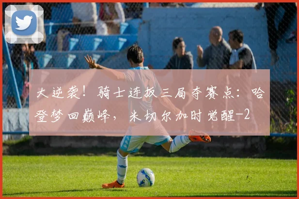 大逆袭！骑士连扳三局夺赛点：哈登梦回巅峰，米切尔加时觉醒