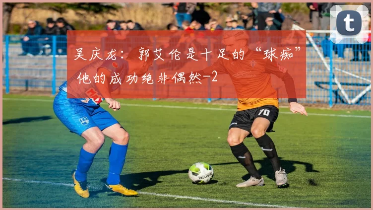 吴庆龙：郭艾伦是十足的“球痴” 他的成功绝非偶然