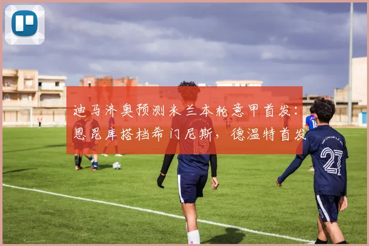 迪马济奥预测米兰本轮意甲首发：恩昆库搭档希门尼斯，德温特首发