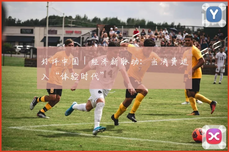 好评中国｜经济新脉动：当消费进入“体验时代”