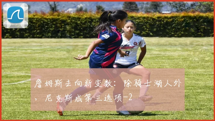 詹姆斯去向新变数：除骑士湖人外，尼克斯成第三选项