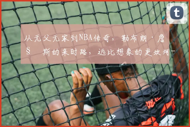 从无父无家到NBA传奇，勒布朗·詹姆斯的来时路，远比想象的更坎坷