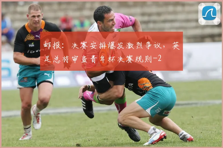 邮报：决赛安排爆发激烈争议，英足总将审查青年杯决赛规则