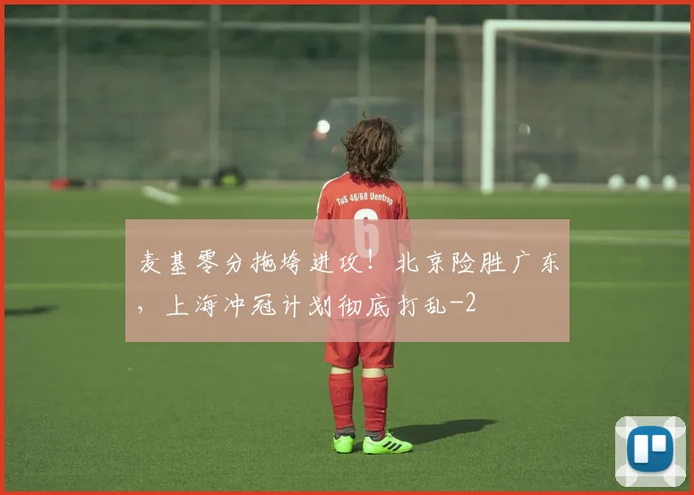麦基零分拖垮进攻！北京险胜广东，上海冲冠计划彻底打乱