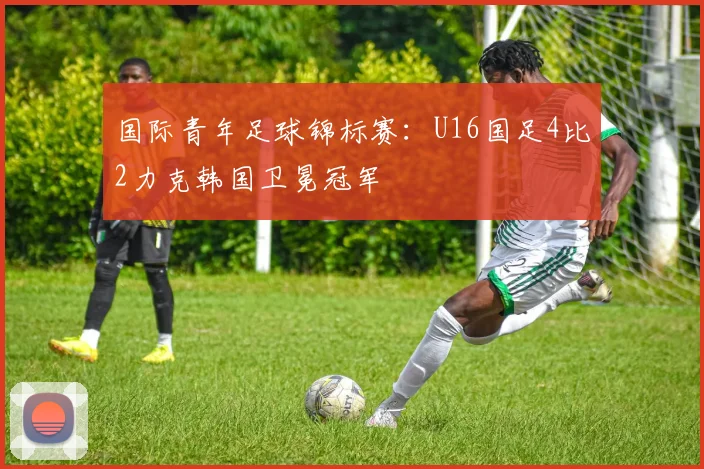 国际青年足球锦标赛：U16国足4比2力克韩国卫冕冠军