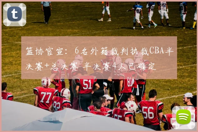 篮协官宣：6名外籍裁判执裁CBA半决赛+总决赛 半决赛4人已确定
