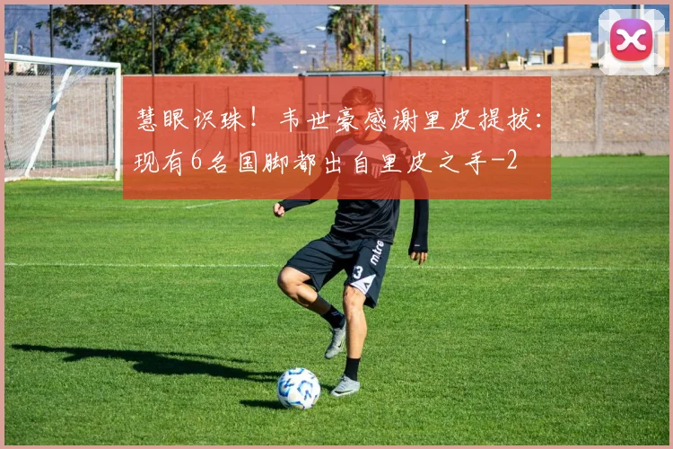慧眼识珠！韦世豪感谢里皮提拔：现有6名国脚都出自里皮之手