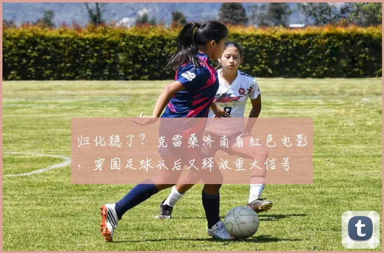 归化稳了？克雷桑济南看红色电影，穿国足球衣后又释放重大信号