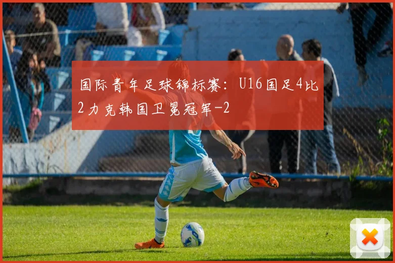 国际青年足球锦标赛：U16国足4比2力克韩国卫冕冠军