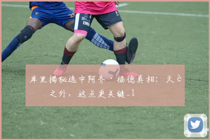 库里揭秘选中阿齐·福德真相：天赋之外，这点更关键_1