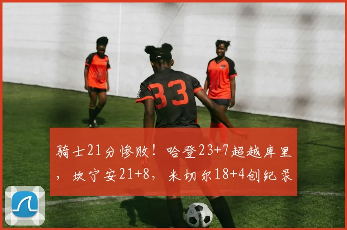 骑士21分惨败！哈登23+7超越库里，坎宁安21+8，米切尔18+4创纪录