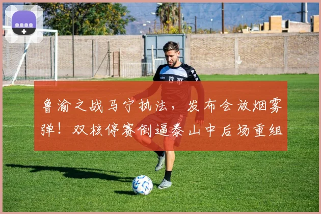 鲁渝之战马宁执法，发布会放烟雾弹！双核停赛倒逼泰山中后场重组