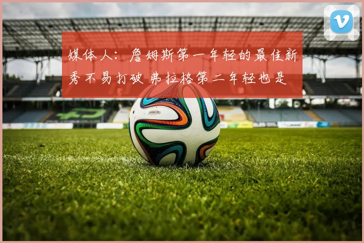 媒体人：詹姆斯第一年轻的最佳新秀不易打破 弗拉格第二年轻也是