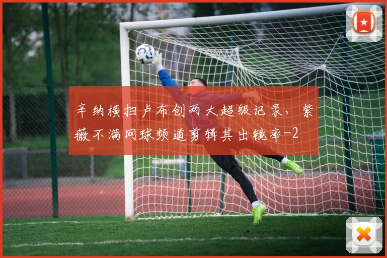 辛纳横扫卢布创两大超级记录，紫薇不满网球频道剪辑其出镜率