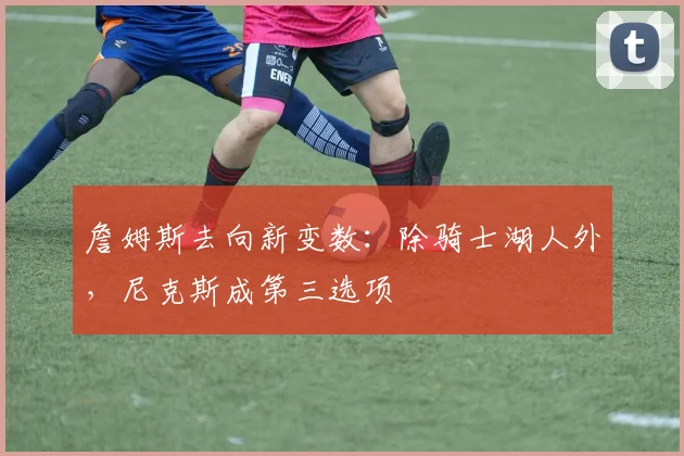 詹姆斯去向新变数：除骑士湖人外，尼克斯成第三选项