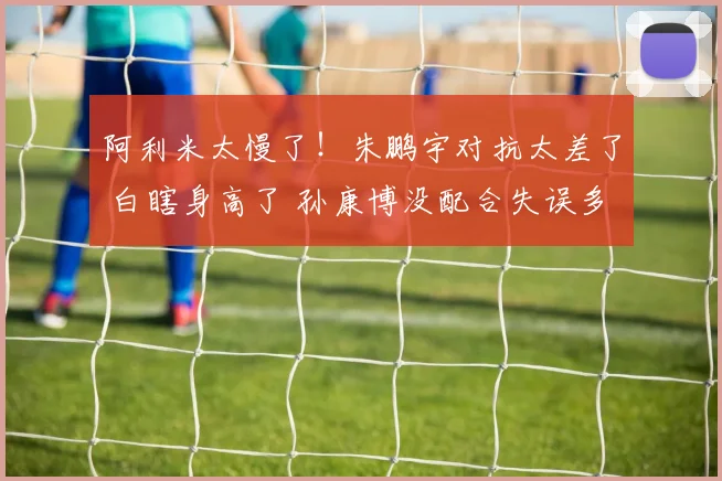 阿利米太慢了！朱鹏宇对抗太差了 白瞎身高了 孙康博没配合失误多
