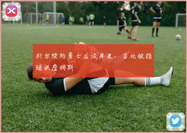 科尔续约勇士后谈库里，言论被指暗讽詹姆斯