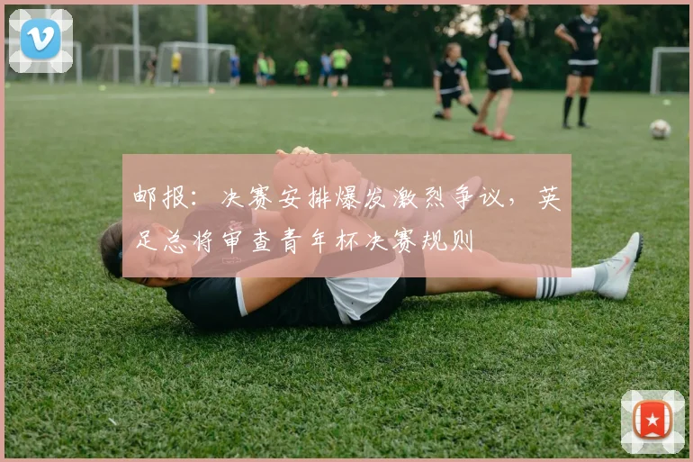 邮报：决赛安排爆发激烈争议，英足总将审查青年杯决赛规则