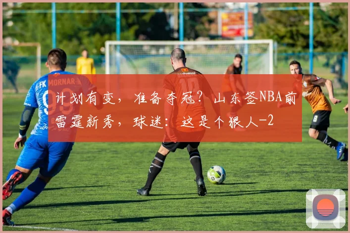 计划有变，准备夺冠？山东签NBA前雷霆新秀，球迷：这是个狠人