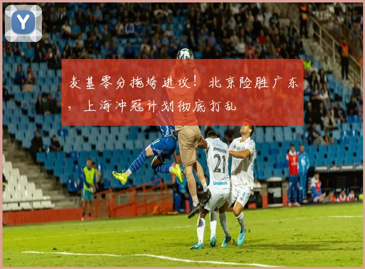 麦基零分拖垮进攻！北京险胜广东，上海冲冠计划彻底打乱