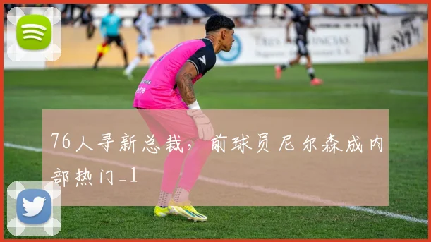 76人寻新总裁，前球员尼尔森成内部热门_1
