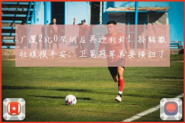 广厦2比0深圳后再迎利好！孙铭徽社媒报平安：卫冕冠军真要横扫了