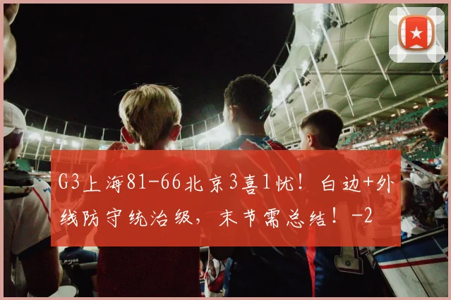 G3上海81-66北京3喜1忧！白边+外线防守统治级，末节需总结！