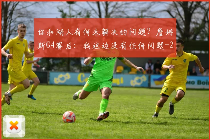 你和湖人有何未解决的问题？詹姆斯G4赛后：我这边没有任何问题