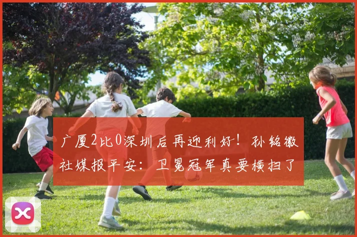 广厦2比0深圳后再迎利好！孙铭徽社媒报平安：卫冕冠军真要横扫了