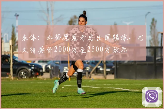 米体：加蒂愿意考虑出国踢球，尤文将要价2000万至2500万欧元