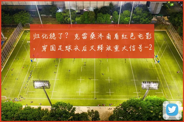 归化稳了？克雷桑济南看红色电影，穿国足球衣后又释放重大信号