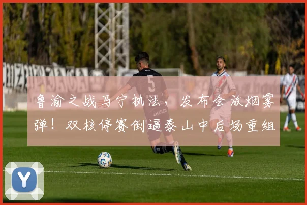 鲁渝之战马宁执法，发布会放烟雾弹！双核停赛倒逼泰山中后场重组