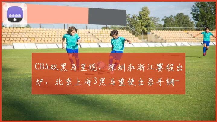 CBA双黑马呈现，深圳和浙江赛程出炉，北京上海3黑马重使出杀手锏