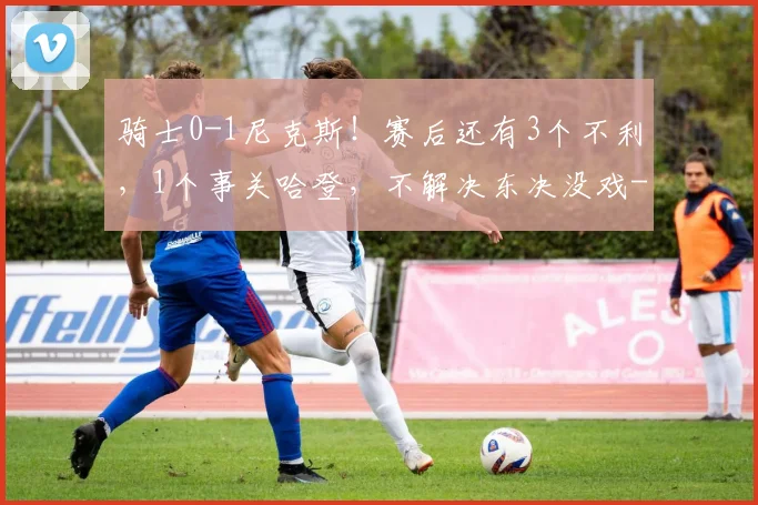 骑士0-1尼克斯！赛后还有3个不利，1个事关哈登，不解决东决没戏
