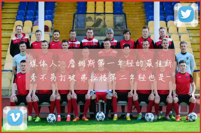 媒体人：詹姆斯第一年轻的最佳新秀不易打破 弗拉格第二年轻也是