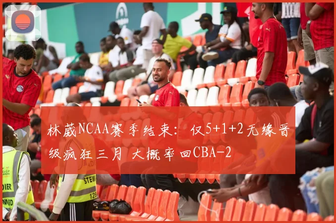 林葳NCAA赛季结束：仅5+1+2无缘晋级疯狂三月 大概率回CBA
